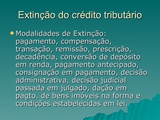 Extinção do crédito tributário Modalidades de Extinção: pagamento, compensação, transação, remissão, prescrição, decadência, conversão de depósito em renda, pagamento antecipado, consignação em pagamento, decisão administrativa, decisão judicial passada em julgado, dação em pagto. de bens imóveis na forma e condições estabelecidas em lei.  