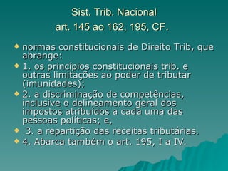 Sist. Trib. Nacional art. 145 ao 162, 195, CF .   normas constitucionais de Direito Trib, que abrange:  1. os princípios constitucionais trib. e outras limitações ao poder de tributar (imunidades); 2. a discriminação de competências, inclusive o delineamento geral dos impostos atribuídos a cada uma das pessoas políticas; e, 3. a repartição das receitas tributárias.  4. Abarca também o art. 195, I a IV. 