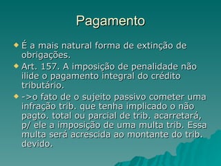 Pagamento É a mais natural forma de extinção de obrigações. Art. 157. A imposição de penalidade não ilide o pagamento integral do crédito tributário.  ->o fato de o sujeito passivo cometer uma infração trib. que tenha implicado o não pagto. total ou parcial de trib. acarretará, p/ ele a imposição de uma multa trib. Essa multa será acrescida ao montante do trib. devido. 