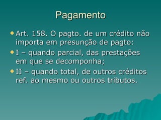 Pagamento Art. 158. O pagto. de um crédito não importa em presunção de pagto: I – quando parcial, das prestações em que se decomponha; II – quando total, de outros créditos ref. ao mesmo ou outros tributos.  