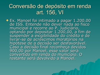 Conversão de depósito em renda art. 156, VI Ex. Manoel foi intimado a pagar 1.200,00 de ISS. Entende não dever nada ao fisco municipal e recorre ao P. Judiciário, optando por depositar 1.200,00, a fim de suspender a exigibilidade do crédito e de livrar-se de acréscimos moratórios na hipótese de a decisão ser desfavorável. Caso a decisão final reconheça devidos 900,00 por Manoel, esse valor será convertido em renda do município. O restante será devolvido a Manoel. 