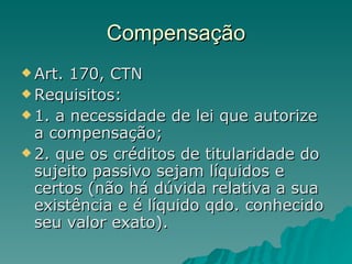 Compensação Art. 170, CTN Requisitos: 1. a necessidade de lei que autorize a compensação; 2. que os créditos de titularidade do sujeito passivo sejam líquidos e certos (não há dúvida relativa a sua existência e é líquido qdo. conhecido seu valor exato). 