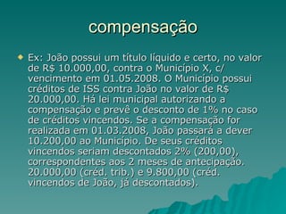 compensação Ex: João possui um título líquido e certo, no valor de R$ 10.000,00, contra o Município X, c/ vencimento em 01.05.2008. O Município possui créditos de ISS contra João no valor de R$ 20.000,00. Há lei municipal autorizando a compensação e prevê o desconto de 1% no caso de créditos vincendos. Se a compensação for realizada em 01.03.2008, João passará a dever 10.200,00 ao Município. De seus créditos vincendos seriam descontados 2% (200,00), correspondentes aos 2 meses de antecipação. 20.000,00 (créd. trib.) e 9.800,00 (créd. vincendos de João, já descontados). 