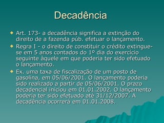 Decadência  Art. 173- a decadência significa a extinção do direito de a fazenda púb. efetuar o lançamento.  Regra I - o direito de constituir o crédito extingue-se em 5 anos contados do 1º dia do exercício seguinte àquele em que poderia ter sido efetuado o lançamento. Ex. uma taxa de fiscalização de um posto de gasolina, em 05/06/2001. O lançamento poderia sido realizado a partir de 05/06/2001. O prazo decadencial iniciou em 01.01.2002. O lançamento poderia ter sido efetuado até 31/12/2007. A decadência ocorrerá em 01.01.2008.  
