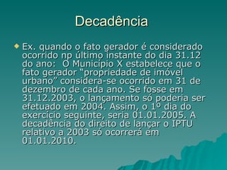 Decadência  Ex. quando o fato gerador é considerado ocorrido np último instante do dia 31.12 do ano:  O Município X estabelece que o fato gerador “propriedade de imóvel urbano” considera-se ocorrido em 31 de dezembro de cada ano. Se fosse em 31.12.2003, o lançamento só poderia ser efetuado em 2004. Assim, o 1º dia do exercício seguinte, seria 01.01.2005. A decadência do direito de lançar o IPTU relativo a 2003 só ocorrerá em 01.01.2010. 