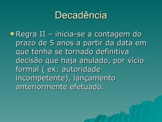Decadência Regra II – inicia-se a contagem do prazo de 5 anos a partir da data em que tenha se tornado definitiva decisão que haja anulado, por vício formal ( ex: autoridade incompetente), lançamento anteriormente efetuado. 