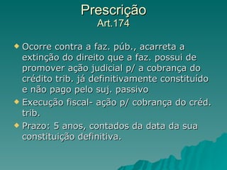 Prescrição Art.174 Ocorre contra a faz. púb., acarreta a extinção do direito que a faz. possui de promover ação judicial p/ a cobrança do crédito trib. já definitivamente constituído e não pago pelo suj. passivo Execução fiscal- ação p/ cobrança do créd. trib.  Prazo: 5 anos, contados da data da sua constituição definitiva. 