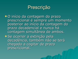 Prescrição O início da contagem do prazo prescricional é sempre um momento posterior ao início da contagem do prazo decadencial e nunca há contagem simultânea de ambos.  Se ocorrer a extinção pela decadência, também não se terá chegado a cogitar de prazo prescricional. 