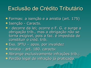 Exclusão de Crédito Tributário Formas: a isenção e a anistia (art. 175) Isenção - Caracts.  - decorre da lei; ocorre o F. G. e surge a obrigação trib., mas a obrigação não se torna exigível, pois a faz. é impedida de constituir o créd. trib. Exs. IPTU – apos. por invalidez  Anistia – art. 180. caracts: Abrange exclusivamente infrações trib.; Perdão legal de infração já praticada. 
