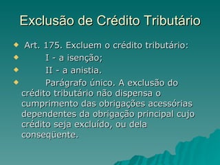 Exclusão de Crédito Tributário   Art. 175. Excluem o crédito tributário:          I - a isenção;          II - a anistia.          Parágrafo único. A exclusão do crédito tributário não dispensa o cumprimento das obrigações acessórias dependentes da obrigação principal cujo crédito seja excluído, ou dela conseqüente. 