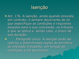 Isenção Art. 176. A isenção, ainda quando prevista em contrato, é sempre decorrente de lei que especifique as condições e requisitos exigidos para a sua concessão, os tributos a que se aplica e, sendo caso, o prazo de sua duração.          Parágrafo único. A isenção pode ser restrita a determinada região do território da entidade tributante, em função de condições a ela peculiares. 