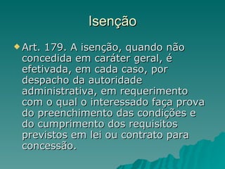 Isenção Art. 179. A isenção, quando não concedida em caráter geral, é efetivada, em cada caso, por despacho da autoridade administrativa, em requerimento com o qual o interessado faça prova do preenchimento das condições e do cumprimento dos requisitos previstos em lei ou contrato para concessão. 