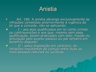 Anistia           Art. 180. A anistia abrange exclusivamente as infrações cometidas anteriormente à vigência da lei que a concede, não se aplicando:          I - aos atos qualificados em lei como crimes ou contravenções e aos que, mesmo sem essa qualificação, sejam praticados com dolo, fraude ou simulação pelo sujeito passivo ou por terceiro em benefício daquele;          II - salvo disposição em contrário, às infrações resultantes de conluio entre duas ou mais pessoas naturais ou jurídicas. 
