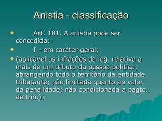 Anistia - classificação          Art. 181. A anistia pode ser concedida:          I - em caráter geral;  (aplicável às infrações da leg. relativa a mais de um tributo da pessoa política; abrangendo todo o território da entidade tributante; não limitada quanto ao valor da penalidade; não condicionada a pagto. de trib.); 