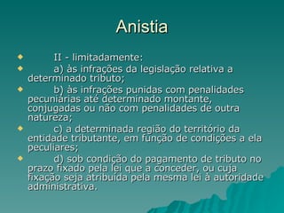 Anistia          II - limitadamente:          a) às infrações da legislação relativa a determinado tributo;          b) às infrações punidas com penalidades pecuniárias até determinado montante, conjugadas ou não com penalidades de outra natureza;          c) a determinada região do território da entidade tributante, em função de condições a ela peculiares;          d) sob condição do pagamento de tributo no prazo fixado pela lei que a conceder, ou cuja fixação seja atribuída pela mesma lei à autoridade administrativa. 