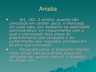 Anistia          Art. 182. A anistia, quando não concedida em caráter geral, é efetivada, em cada caso, por despacho da autoridade administrativa, em requerimento com a qual o interessado faça prova do preenchimento das condições e do cumprimento dos requisitos previstos em lei para sua concessão.          Parágrafo único. O despacho referido neste artigo não gera direito adquirido, aplicando-se, quando cabível, o disposto no artigo 155. 