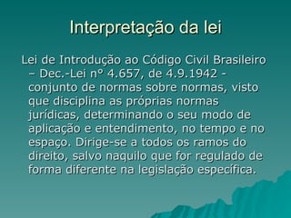Interpretação da lei Lei de Introdução ao Código Civil Brasileiro – Dec.-Lei n° 4.657, de 4.9.1942 - conjunto de normas sobre normas, visto que disciplina as próprias normas jurídicas, determinando o seu modo de aplicação e entendimento, no tempo e no espaço. Dirige-se a todos os ramos do direito, salvo naquilo que for regulado de forma diferente na legislação específica.  