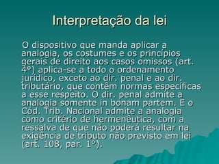 Interpretação da lei O dispositivo que manda aplicar a analogia, os costumes e os princípios gerais de direito aos casos omissos (art. 4°) aplica-se a todo o ordenamento jurídico, exceto ao dir. penal e ao dir. tributário, que contêm normas específicas a esse respeito. O dir. penal admite a analogia somente in bonam partem. E o Cód. Trib. Nacional admite a analogia como critério de hermenêutica, com a ressalva de que não poderá resultar na exigência de tributo não previsto em lei (art. 108, par. 1°). 