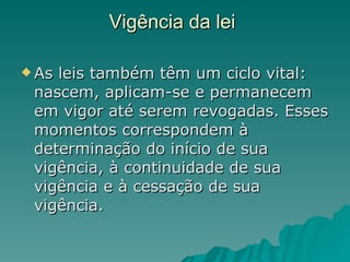 Vigência da lei  As leis também têm um ciclo vital: nascem, aplicam-se e permanecem em vigor até serem revogadas. Esses momentos correspondem à determinação do início de sua vigência, à continuidade de sua vigência e à cessação de sua vigência. 