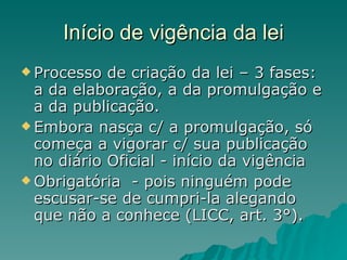 Início de vigência da lei Processo de criação da lei – 3 fases: a da elaboração, a da promulgação e a da publicação.  Embora nasça c/ a promulgação, só começa a vigorar c/ sua publicação no diário Oficial - início da vigência Obrigatória  - pois ninguém pode escusar-se de cumpri-la alegando que não a conhece (LICC, art. 3°). 