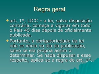 Regra geral art. 1°, LICC – a lei, salvo disposição contrária, começa a vigorar em todo o País 45 dias depois de oficialmente publicada.  Portanto, a obrigatoriedade da lei não se inicia no dia da publicação, salvo se ela própria assim o determinar. Se nada dispuser a esse respeito, aplica-se a regra do art. 1°. 