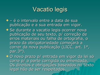 Vacatio legis –  é o intervalo entre a data de sua publicação e a sua entrada em vigor.  Se durante a vacatio legis ocorrer nova publicação de seu texto, p/ correção de erros materiais ou falha de ortografia, o prazo da obrigatoriedade começará a correr da nova publicação (LICC, art. 1°, par.3°).  O novo prazo p/ entrada em vigor da lei só corre p/ a parte corrigida ou emendada. Os direitos e obrigações baseados no texto legal hão de ser respeitados. 