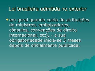 Lei brasileira admitida no exterior em geral quando cuida de atribuições de ministros, embaixadores, cônsules, convenções de direito internacional, etc), - a sua obrigatoriedade inicia-se 3 meses depois de oficialmente publicada. 