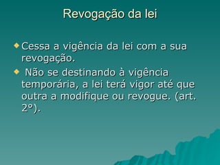 Revogação da lei Cessa a vigência da lei com a sua revogação. Não se destinando à vigência temporária, a lei terá vigor até que outra a modifique ou revogue. (art. 2°). 