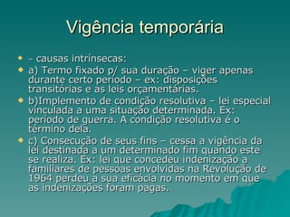 Vigência temporária –  causas intrínsecas:  a) Termo fixado p/ sua duração – viger apenas durante certo período – ex: disposições transitórias e as leis orçamentárias.  b)Implemento de condição resolutiva – lei especial vinculada a uma situação determinada. Ex: período de guerra. A condição resolutiva é o término dela. c) Consecução de seus fins – cessa a vigência da lei destinada a um determinado fim quando este se realiza. Ex: lei que concedeu indenização a familiares de pessoas envolvidas na Revolução de 1964 perdeu a sua eficácia no momento em que as indenizações foram pagas. 