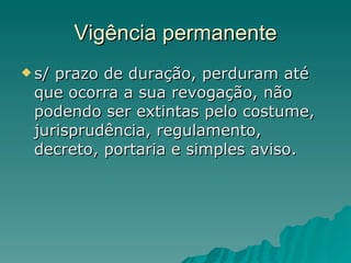 Vigência permanente s/ prazo de duração, perduram até que ocorra a sua revogação, não podendo ser extintas pelo costume, jurisprudência, regulamento, decreto, portaria e simples aviso.  