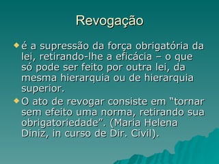 Revogação é a supressão da força obrigatória da lei, retirando-lhe a eficácia – o que só pode ser feito por outra lei, da mesma hierarquia ou de hierarquia superior.  O ato de revogar consiste em “tornar sem efeito uma norma, retirando sua obrigatoriedade”. (Maria Helena Diniz, in curso de Dir. Civil).  