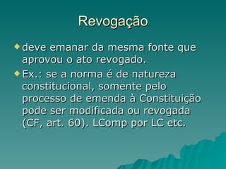 Revogação deve emanar da mesma fonte que aprovou o ato revogado.  Ex.: se a norma é de natureza constitucional, somente pelo processo de emenda à Constituição pode ser modificada ou revogada (CF, art. 60). LComp por LC etc. 