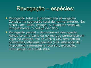 Revogação – espécies: Revogação total – é denominada ab-rogação. Consiste na supressão total da norma anterior. Ex: o NCC, art. 2045, revoga, s/ qualquer ressalva, integralmente, o código de 1916. Revogação parcial – denomina-se derrogação. Atinge só uma parte da norma que permanece em vigor no estante. Ex: O CTN, o CPC tem sofrido constantes reformas parciais (CPC alteração de dispositivos referentes a recursos, execução, antecipação de tutela, etc).  