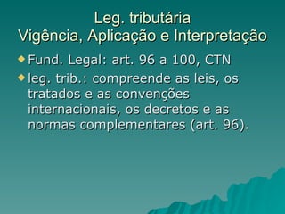 Leg. tributária Vigência, Aplicação e Interpretação Fund. Legal: art. 96 a 100, CTN leg. trib.: compreende as leis, os tratados e as convenções internacionais, os decretos e as normas complementares (art. 96). 
