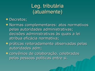Leg. tributária (atualmente) Decretos; Normas complementares: atos normativos pelas autoridades administrativas; decisões administrativas às quais a lei atribua eficácia normativa;  práticas reiteradamente observadas pelas autoridades adm;  convênios de colaboração, celebrados pelas pessoas políticas entre si. 