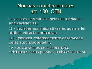 Normas complementares art. 100, CTN I – os atos normativos pelas autoridades administrativas;  II - decisões administrativas às quais a lei atribua eficácia normativa; III - práticas reiteradamente observadas pelas autoridades adm;  IV –os convênios de colaboração, celebrados pelas pessoas políticas entre si. 