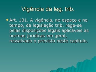 Vigência da leg. trib. Art. 101. A vigência, no espaço e no tempo, da legislação trib. rege-se pelas disposições legais aplicáveis às normas jurídicas em geral, ressalvado o previsto neste capítulo. 