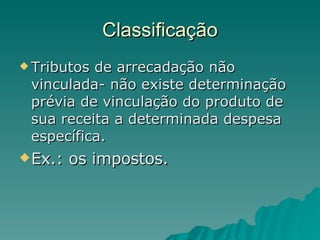 Classificação Tributos de arrecadação não vinculada- não existe determinação prévia de vinculação do produto de sua receita a determinada despesa específica. Ex.: os impostos. 