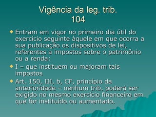 Vigência da leg. trib. 104 Entram em vigor no primeiro dia útil do exercício seguinte àquele em que ocorra a sua publicação os dispositivos de lei, referentes a impostos sobre o patrimônio ou a renda: I – que instituem ou majoram tais impostos Art. 150, III, b, CF, princípio da anterioridade – nenhum trib. poderá ser exigido no mesmo exercício financeiro em que for instituído ou aumentado.  