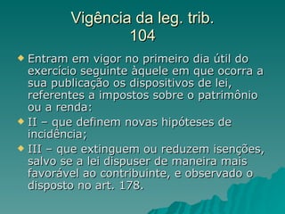 Vigência da leg. trib. 104 Entram em vigor no primeiro dia útil do exercício seguinte àquele em que ocorra a sua publicação os dispositivos de lei, referentes a impostos sobre o patrimônio ou a renda: II – que definem novas hipóteses de incidência; III – que extinguem ou reduzem isenções, salvo se a lei dispuser de maneira mais favorável ao contribuinte, e observado o disposto no art. 178. 