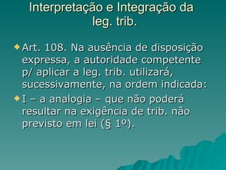 Interpretação e Integração da   leg. trib. Art. 108. Na ausência de disposição expressa, a autoridade competente p/ aplicar a leg. trib. utilizará, sucessivamente, na ordem indicada: I – a analogia – que não poderá resultar na exigência de trib. não previsto em lei (§ 1º). 