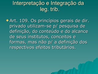 Interpretação e Integração da   leg. trib. Art. 109. Os princípios gerais de dir. privado utilizam-se p/ pesquisa de definição, do conteúdo e do alcance de seus institutos, conceitos e formas, mas não p/ a definição dos respectivos efeitos tributários. 
