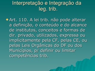 Interpretação e Integração da   leg. trib. Art. 110. A lei trib. não pode alterar a definição, o conteúdo e do alcance de institutos, conceitos e formas de dir. privado, utilizados, expressa ou implicitamente pela CF, pelas CE, ou pelas Leis Orgânicas do DF ou dos Municípios, p/ definir ou limitar competências trib. 