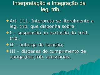 Interpretação e Integração da   leg. trib. Art. 111. Interpreta-se literalmente a leg. trib. que disponha sobre: I – suspensão ou exclusão do créd. trib.; II – outorga de isenção; III – dispensa do cumprimento de obrigações trib. acessórias. 