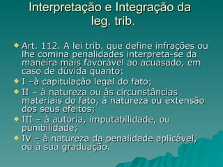 Interpretação e Integração da   leg. trib. Art. 112. A lei trib. que define infrações ou lhe comina penalidades interpreta-se da maneira mais favorável ao acuasado, em caso de dúvida quanto: I –à capitulação legal do fato; II – à natureza ou às circunstâncias materiais do fato, à natureza ou extensão dos seus efeitos; III – à autoria, imputabilidade, ou punibilidade; IV – à natureza da penalidade aplicável, ou à sua graduação. 