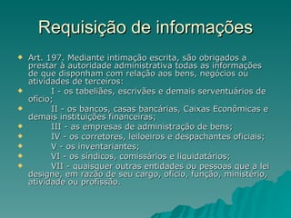 Requisição de informações Art. 197. Mediante intimação escrita, são obrigados a prestar à autoridade administrativa todas as informações de que disponham com relação aos bens, negócios ou atividades de terceiros:          I - os tabeliães, escrivães e demais serventuários de ofício;          II - os bancos, casas bancárias, Caixas Econômicas e demais instituições financeiras;          III - as empresas de administração de bens;          IV - os corretores, leiloeiros e despachantes oficiais;          V - os inventariantes;          VI - os síndicos, comissários e liquidatários;          VII - quaisquer outras entidades ou pessoas que a lei designe, em razão de seu cargo, ofício, função, ministério, atividade ou profissão. 