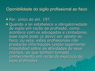 Oponibilidade do sigilo profissional ao fisco   Par. único do art. 197. Quando a lei estabelece a obrigatoriedade de sigilo em razão da profissão, como acontece com os advogados e contadores, esse sigilo pode (e deve) ser oposto ao fisco, ou seja, estes profissionais não prestarão informações (estão legalmente impedidos) sobre as atividades de seus clientes, de que tenham tomado conhecimento em razão do exercício de suas profissões. 