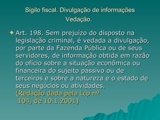Sigilo fiscal. Divulgação de informações Vedação.   Art. 198. Sem prejuízo do disposto na legislação criminal, é vedada a divulgação, por parte da Fazenda Pública ou de seus servidores, de informação obtida em razão do ofício sobre a situação econômica ou financeira do sujeito passivo ou de terceiros e sobre a natureza e o estado de seus negócios ou atividades.  (Redação dada pela  Lcp   nº  104, de 10.1.2001)   