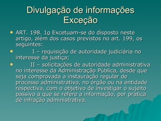 Divulgação de informações Exceção ART. 198. 1 o  Excetuam-se do disposto neste artigo, além dos casos previstos no art. 199, os seguintes:            I – requisição de autoridade judiciária no interesse da justiça;           II – solicitações de autoridade administrativa no interesse da Administração Pública, desde que seja comprovada a instauração regular de processo administrativo, no órgão ou na entidade respectiva, com o objetivo de investigar o sujeito passivo a que se refere a informação, por prática de infração administrativa.  