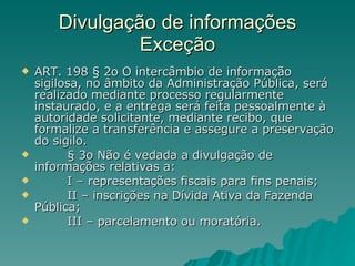 Divulgação de informações Exceção ART. 198 § 2o O intercâmbio de informação sigilosa, no âmbito da Administração Pública, será realizado mediante processo regularmente instaurado, e a entrega será feita pessoalmente à autoridade solicitante, mediante recibo, que formalize a transferência e assegure a preservação do sigilo.           § 3o Não é vedada a divulgação de informações relativas a:           I – representações fiscais para fins penais;           II – inscrições na Dívida Ativa da Fazenda Pública;           III – parcelamento ou moratória. 
